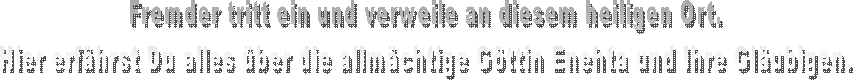 Fremder tritt ein und verweile an diesem heiligen Ort.
Hier erfhrst Du alles ber die allmchtige Gttin Enehta und Ihre Glubigen.